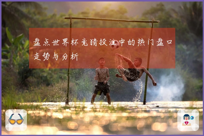 盘点世界杯竞猜投注中的热门盘口走势与分析